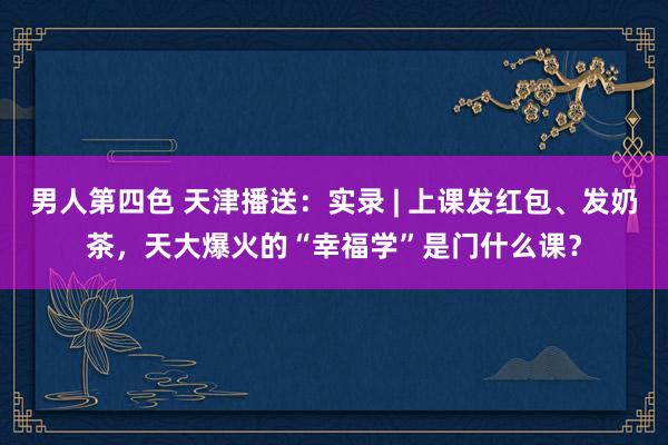 男人第四色 天津播送：实录 | 上课发红包、发奶茶，天大爆火的“幸福学”是门什么课？