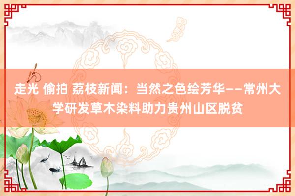 走光 偷拍 荔枝新闻：当然之色绘芳华——常州大学研发草木染料助力贵州山区脱贫