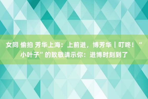 女同 偷拍 芳华上海：上前进，博芳华｜叮咚！“小叶子”的致敬请示你：进博时刻到了