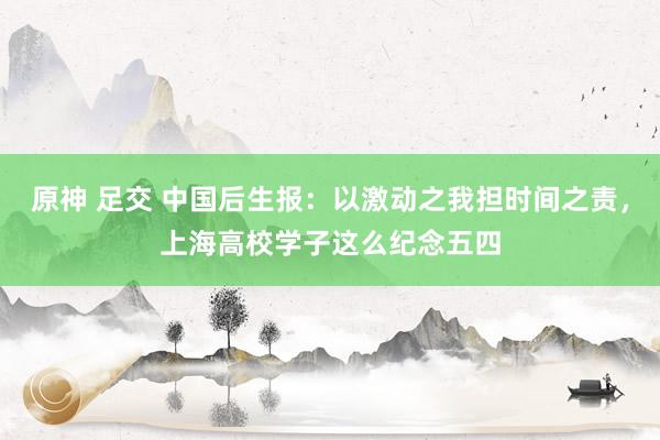 原神 足交 中国后生报：以激动之我担时间之责，上海高校学子这么纪念五四