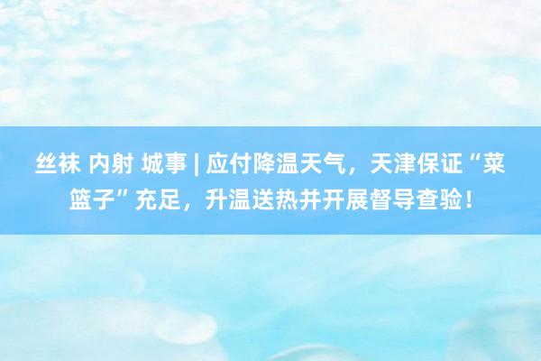 丝袜 内射 城事 | 应付降温天气，天津保证“菜篮子”充足，升温送热并开展督导查验！