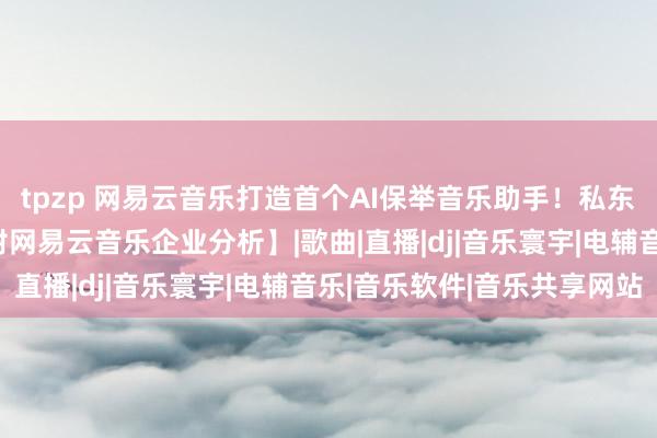 tpzp 网易云音乐打造首个AI保举音乐助手！私东谈主DJ已内测上线【附网易云音乐企业分析】|歌曲|直播|dj|音乐寰宇|电辅音乐|音乐软件|音乐共享网站