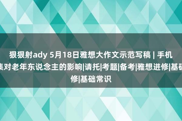 狠狠射ady 5月18日雅想大作文示范写稿 | 手机和收集对老年东说念主的影响|请托|考题|备考|雅想进修|基础常识