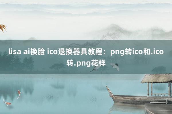 lisa ai换脸 ico退换器具教程：png转ico和.ico转.png花样