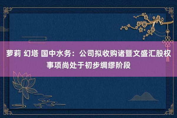 萝莉 幻塔 国中水务：公司拟收购诸暨文盛汇股权事项尚处于初步绸缪阶段