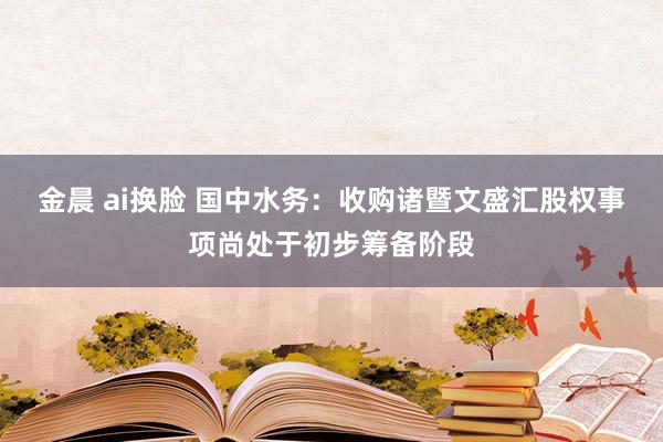 金晨 ai换脸 国中水务：收购诸暨文盛汇股权事项尚处于初步筹备阶段