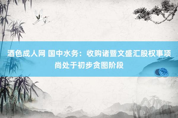 酒色成人网 国中水务：收购诸暨文盛汇股权事项尚处于初步贪图阶段