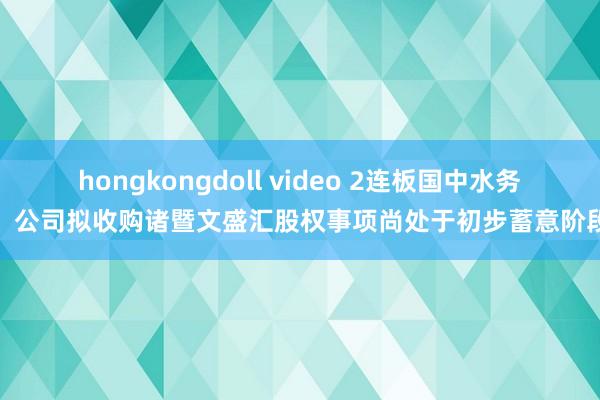 hongkongdoll video 2连板国中水务：公司拟收购诸暨文盛汇股权事项尚处于初步蓄意阶段