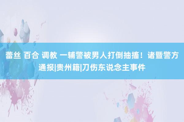 蕾丝 百合 调教 一辅警被男人打倒抽搐！诸暨警方通报|贵州籍|刀伤东说念主事件