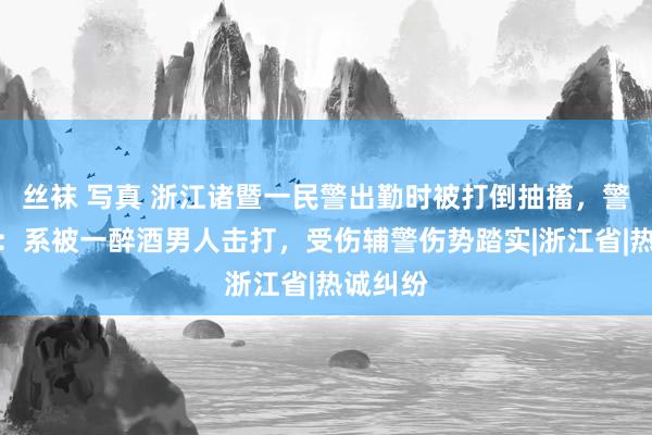 丝袜 写真 浙江诸暨一民警出勤时被打倒抽搐，警方通报：系被一醉酒男人击打，受伤辅警伤势踏实|浙江省|热诚纠纷