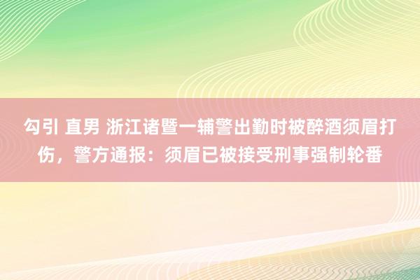 勾引 直男 浙江诸暨一辅警出勤时被醉酒须眉打伤，警方通报：须眉已被接受刑事强制轮番