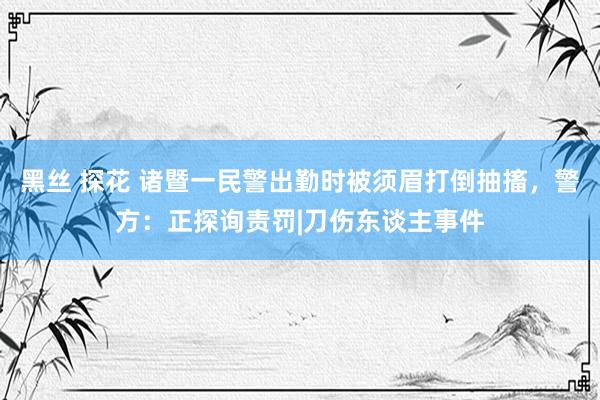 黑丝 探花 诸暨一民警出勤时被须眉打倒抽搐，警方：正探询责罚|刀伤东谈主事件