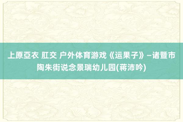 上原亞衣 肛交 户外体育游戏《运果子》—诸暨市陶朱街说念景瑞幼儿园(蒋沛吟)