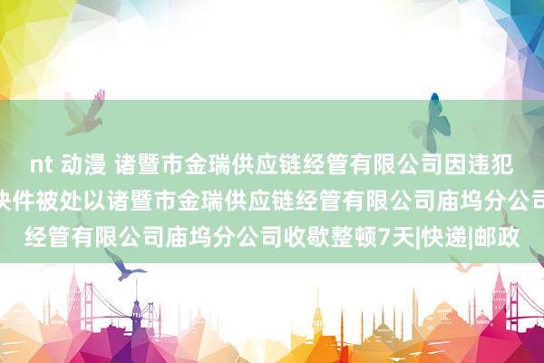 nt 动漫 诸暨市金瑞供应链经管有限公司因违犯限制递送物品章程收寄快件被处以诸暨市金瑞供应链经管有限公司庙坞分公司收歇整顿7天|快递|邮政