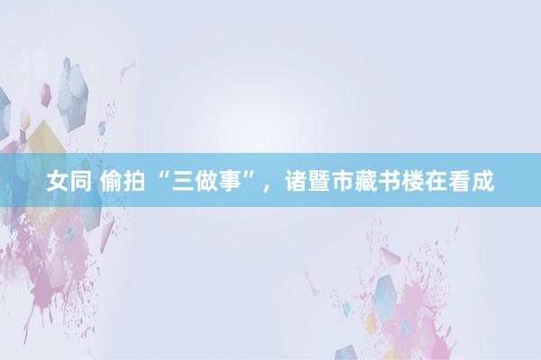 女同 偷拍 “三做事”，诸暨市藏书楼在看成