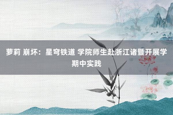 萝莉 崩坏：星穹铁道 学院师生赴浙江诸暨开展学期中实践