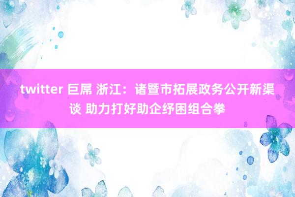 twitter 巨屌 浙江：诸暨市拓展政务公开新渠谈 助力打好助企纾困组合拳