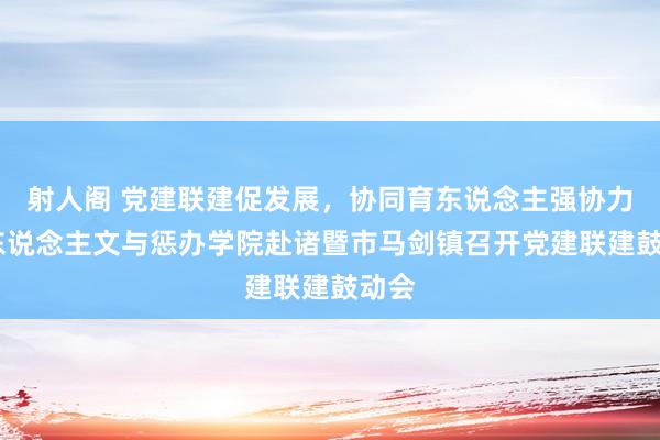 射人阁 党建联建促发展，协同育东说念主强协力——东说念主文与惩办学院赴诸暨市马剑镇召开党建联建鼓动会