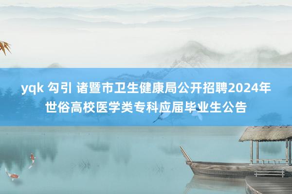 yqk 勾引 诸暨市卫生健康局公开招聘2024年世俗高校医学类专科应届毕业生公告