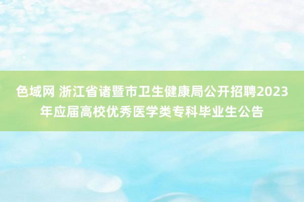 色域网 浙江省诸暨市卫生健康局公开招聘2023年应届高校优秀医学类专科毕业生公告