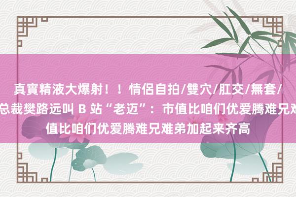 真實精液大爆射！！情侶自拍/雙穴/肛交/無套/大量噴精 优酷总裁樊路远叫 B 站“老迈”：市值比咱们优爱腾难兄难弟加起来齐高