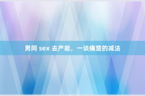 男同 sex 去产能，一谈痛楚的减法