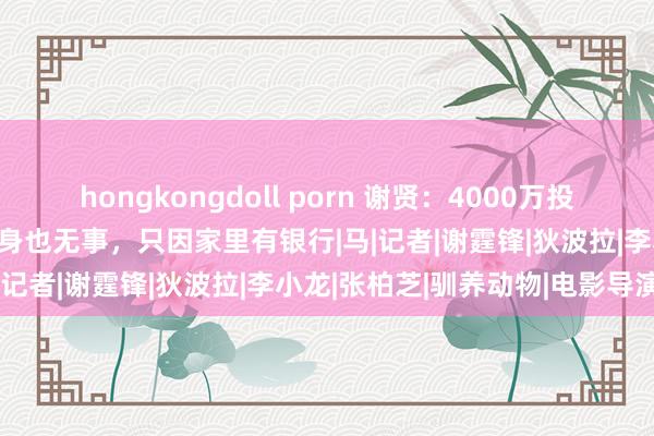 hongkongdoll porn 谢贤：4000万投资吊水漂，1500万赌债压身也无事，只因家里有银行|马|记者|谢霆锋|狄波拉|李小龙|张柏芝|驯养动物|电影导演