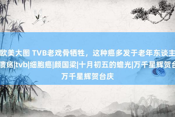 欧美大图 TVB老戏骨牺牲，这种癌多发于老年东谈主！|溃疡|tvb|细胞癌|颜国梁|十月初五的蟾光|万千星辉贺台庆